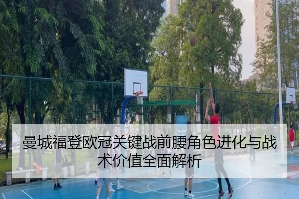 曼城福登欧冠关键战前腰角色进化与战术价值全面解析