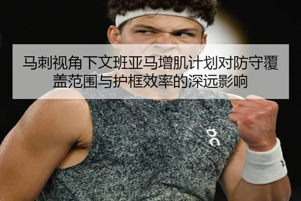 马刺视角下文班亚马增肌计划对防守覆盖范围与护框效率的深远影响