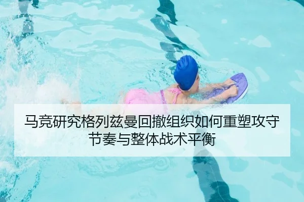 马竞研究格列兹曼回撤组织如何重塑攻守节奏与整体战术平衡