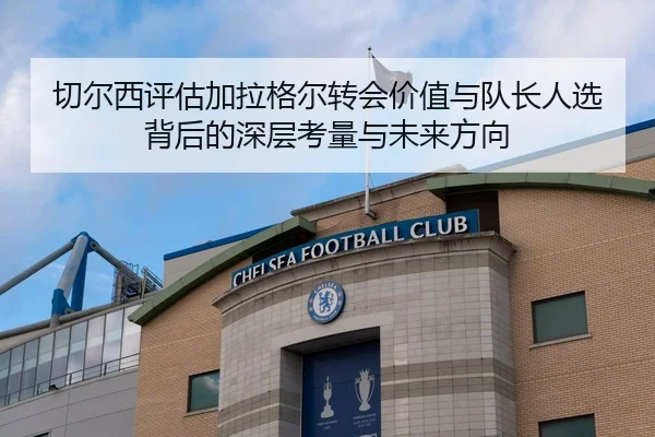 切尔西评估加拉格尔转会价值与队长人选背后的深层考量与未来方向