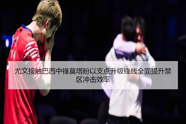 尤文接触巴西中锋莫塔盼以支点升级锋线全面提升禁区冲击效率