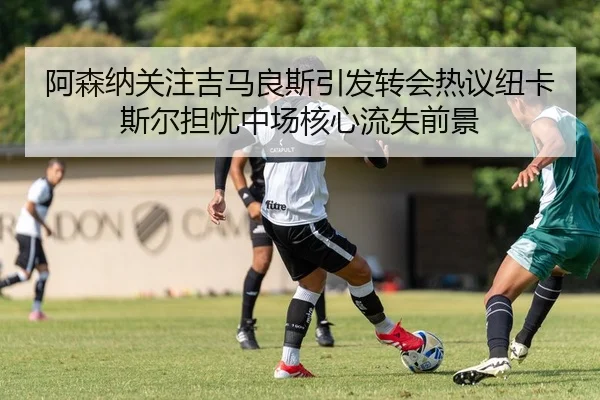 阿森纳关注吉马良斯引发转会热议纽卡斯尔担忧中场核心流失前景